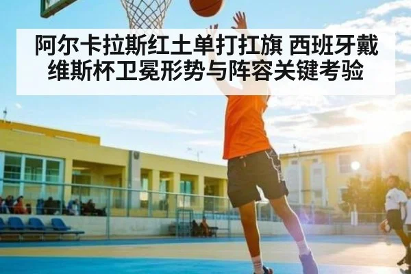阿尔卡拉斯红土单打扛旗 西班牙戴维斯杯卫冕形势与阵容关键考验